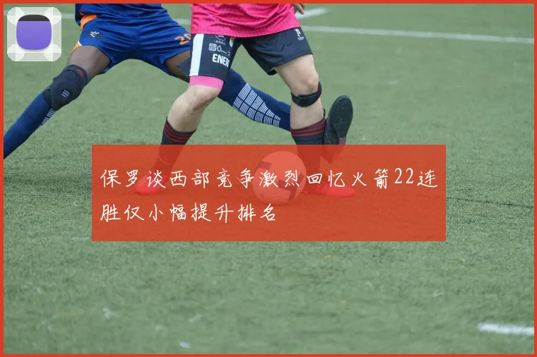 保罗谈西部竞争激烈回忆火箭22连胜仅小幅提升排名