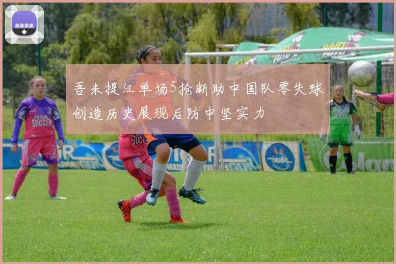 吾米提江单场5抢断助中国队零失球创造历史展现后防中坚实力