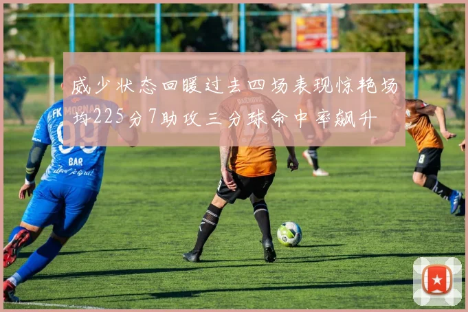 威少状态回暖过去四场表现惊艳场均225分7助攻三分球命中率飙升