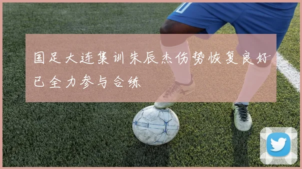 国足大连集训朱辰杰伤势恢复良好已全力参与合练