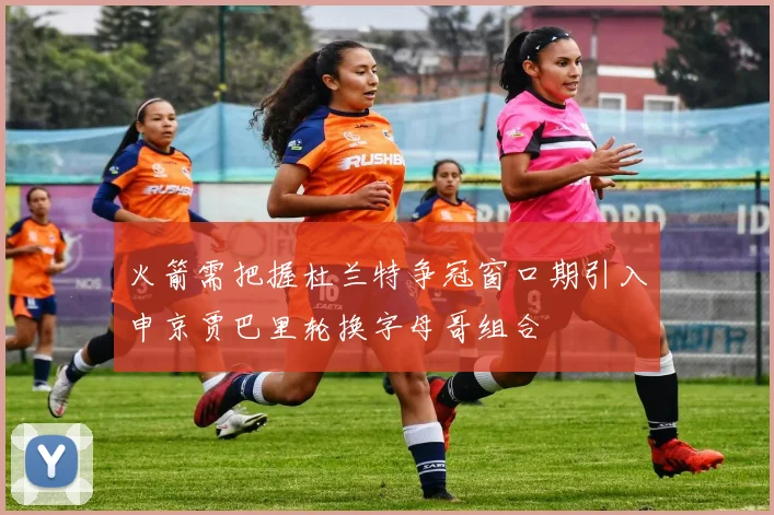 火箭需把握杜兰特争冠窗口期引入申京贾巴里轮换字母哥组合