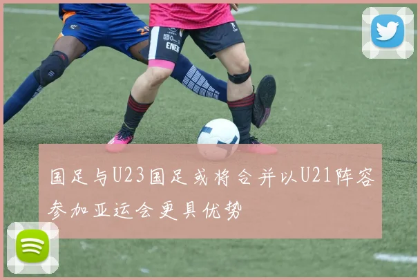 国足与U23国足或将合并以U21阵容参加亚运会更具优势