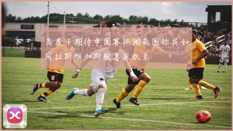 乌度卡期待中国赛热闹氛围称其如同拉斯维加斯般喜庆欢乐
