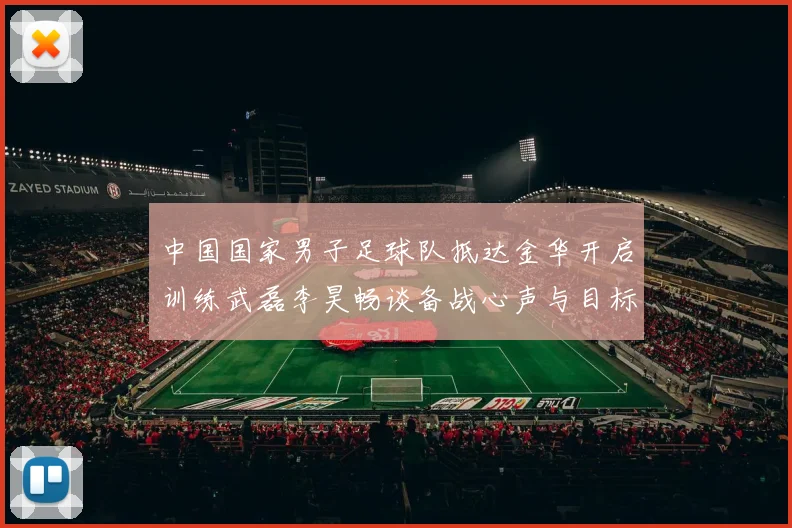 中国国家男子足球队抵达金华开启训练武磊李昊畅谈备战心声与目标