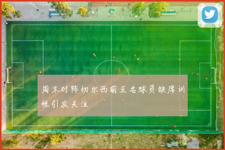 周末对阵切尔西前五名球员缺席训练引发关注