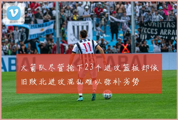 火箭队尽管抢下23个进攻篮板却依旧败北进攻混乱难以弥补劣势