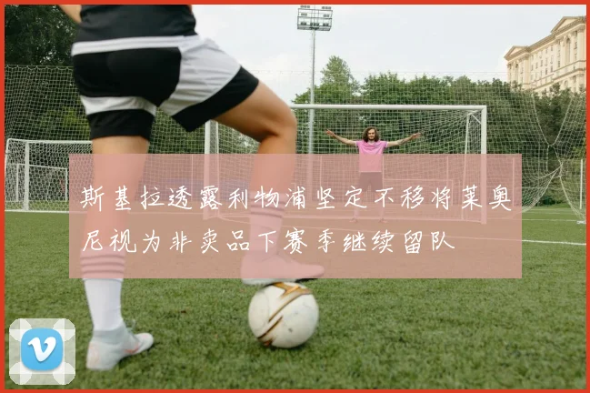 斯基拉透露利物浦坚定不移将莱奥尼视为非卖品下赛季继续留队