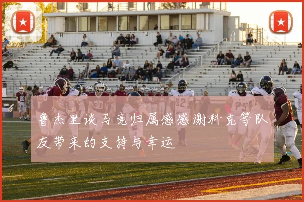 鲁杰里谈马竞归属感感谢科克等队友带来的支持与幸运