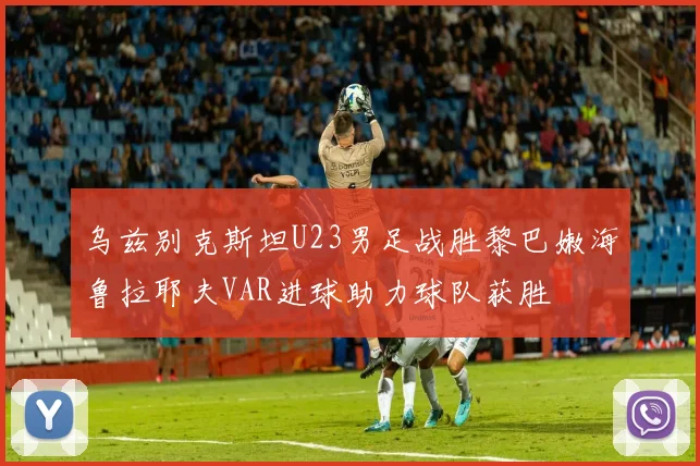 乌兹别克斯坦U23男足战胜黎巴嫩海鲁拉耶夫VAR进球助力球队获胜
