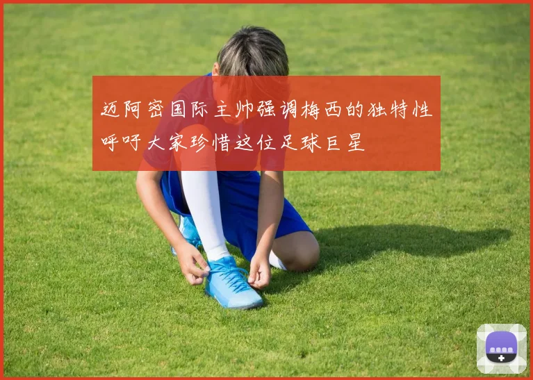迈阿密国际主帅强调梅西的独特性呼吁大家珍惜这位足球巨星