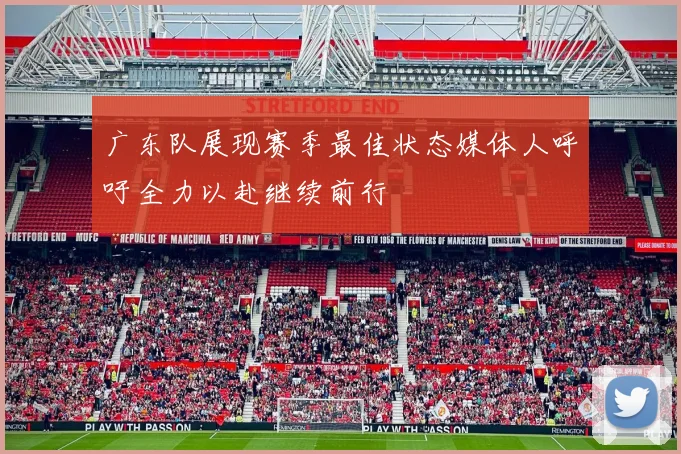 广东队展现赛季最佳状态媒体人呼吁全力以赴继续前行