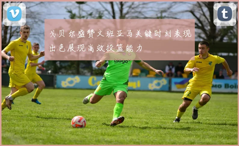 戈贝尔盛赞文班亚马关键时刻表现出色展现高效投篮能力