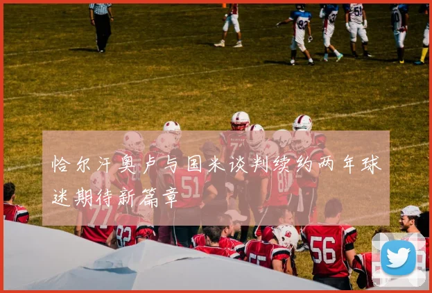恰尔汗奥卢与国米谈判续约两年球迷期待新篇章