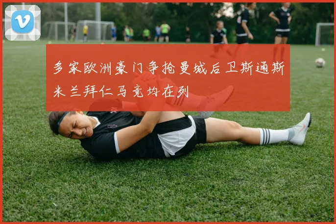 多家欧洲豪门争抢曼城后卫斯通斯米兰拜仁马竞均在列