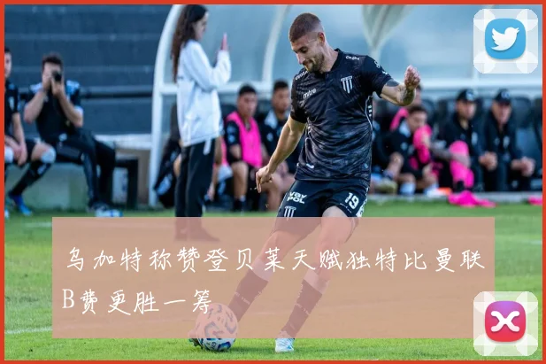 乌加特称赞登贝莱天赋独特比曼联B费更胜一筹