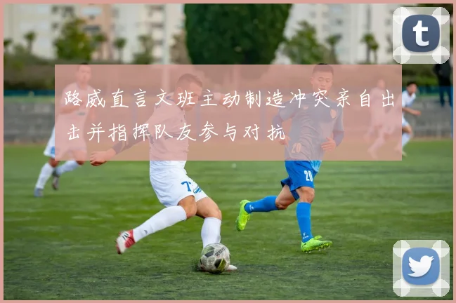路威直言文班主动制造冲突亲自出击并指挥队友参与对抗