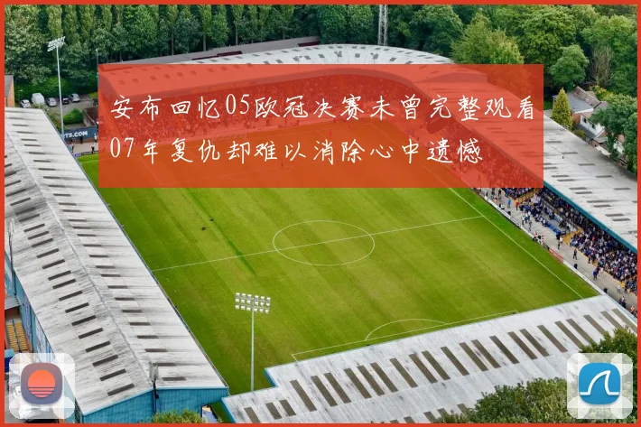 安布回忆05欧冠决赛未曾完整观看07年复仇却难以消除心中遗憾