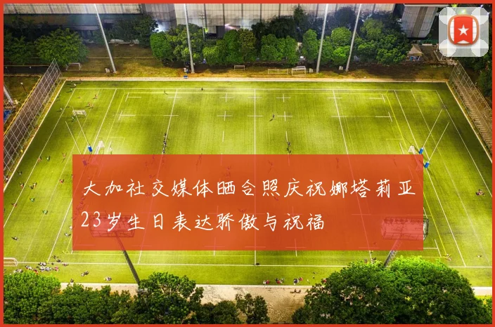 大加社交媒体晒合照庆祝娜塔莉亚23岁生日表达骄傲与祝福