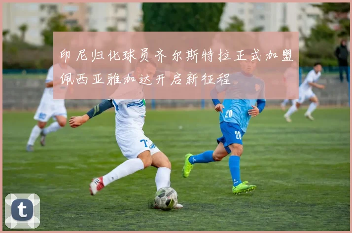 印尼归化球员齐尔斯特拉正式加盟佩西亚雅加达开启新征程