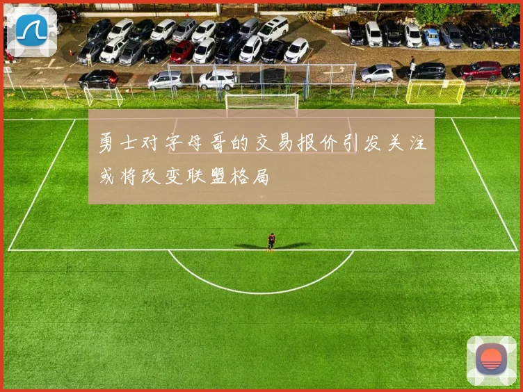 勇士对字母哥的交易报价引发关注或将改变联盟格局