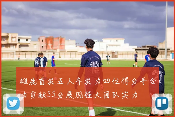 雄鹿首发五人齐发力四位得分手合力贡献55分展现强大团队实力