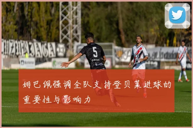 姆巴佩强调全队支持登贝莱进球的重要性与影响力