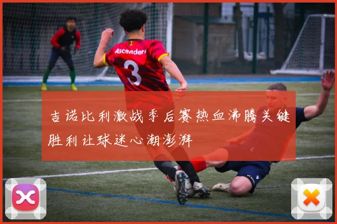 吉诺比利激战季后赛热血沸腾关键胜利让球迷心潮澎湃