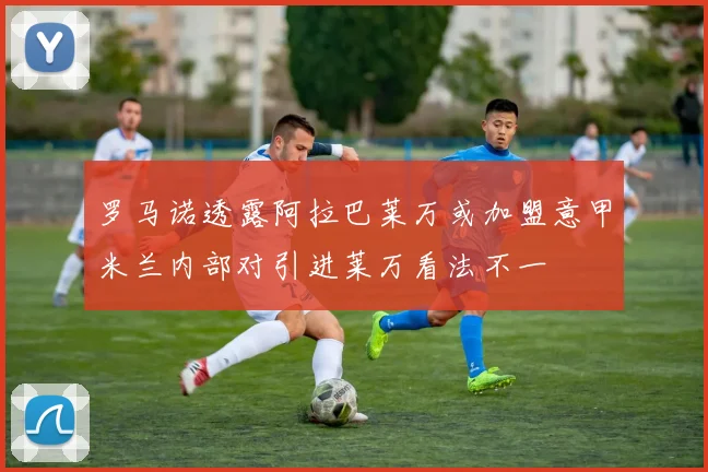 罗马诺透露阿拉巴莱万或加盟意甲米兰内部对引进莱万看法不一